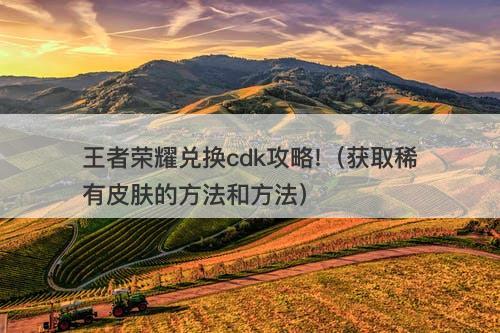 王者荣耀兑换cdk攻略!（获取稀有皮肤的方法和方法）