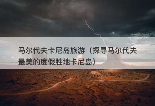 马尔代夫卡尼岛旅游（探寻马尔代夫最美的度假胜地卡尼岛）