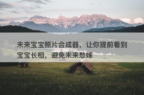 未来宝宝照片合成器，让你提前看到宝宝长相，避免未来愁嫁