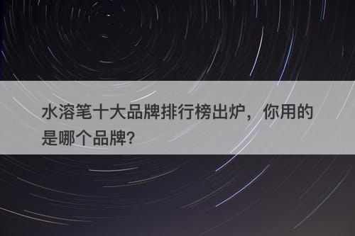 水溶笔十大品牌排行榜出炉，你用的是哪个品牌？
