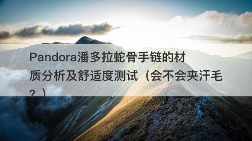 Pandora潘多拉蛇骨手链的材质分析及舒适度测试（会不会夹汗毛？）