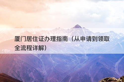 厦门居住证办理指南（从申请到领取全流程详解）