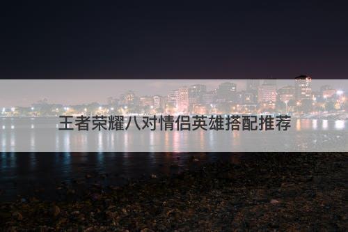 王者荣耀八对情侣英雄搭配推荐