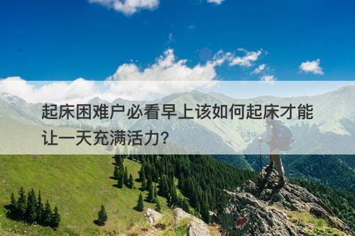 起床困难户必看早上该如何起床才能让一天充满活力？