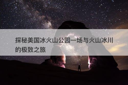 探秘美国冰火山公园一场与火山冰川的极致之旅