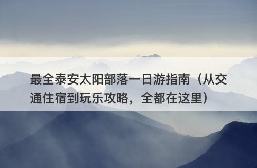 最全泰安太阳部落一日游指南（从交通住宿到玩乐攻略，全都在这里）