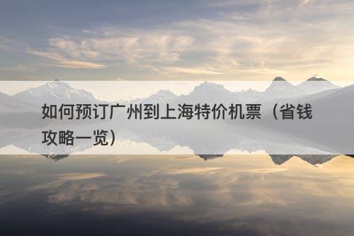 如何预订广州到上海特价机票（省钱攻略一览）