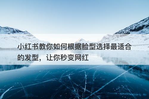 小红书教你如何根据脸型选择最适合的发型，让你秒变网红