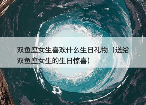 双鱼座女生喜欢什么生日礼物（送给双鱼座女生的生日惊喜）
