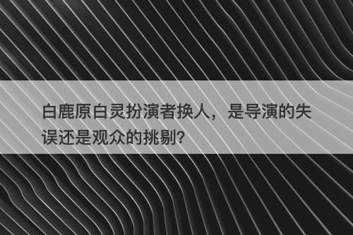 白鹿原白灵扮演者换人，是导演的失误还是观众的挑剔？