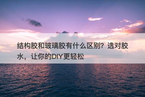 结构胶和玻璃胶有什么区别？选对胶水，让你的DIY更轻松