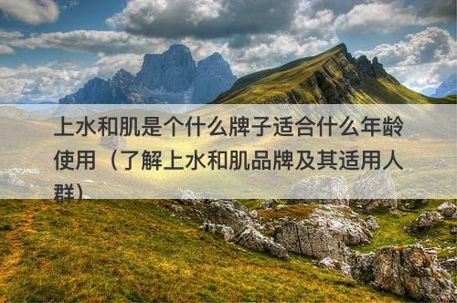 上水和肌是个什么牌子适合什么年龄使用（了解上水和肌品牌及其适用人群）