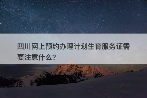 四川网上预约办理计划生育服务证需要注意什么？