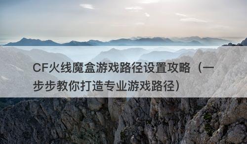 CF火线魔盒游戏路径设置攻略（一步步教你打造专业游戏路径）