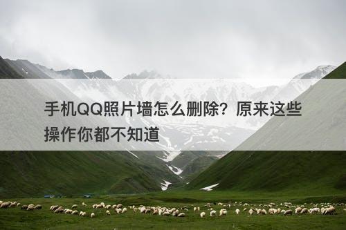 手机QQ照片墙怎么删除？原来这些操作你都不知道