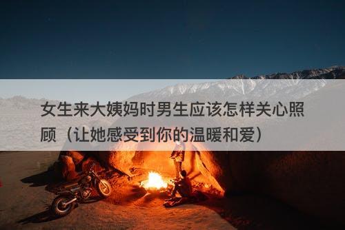 女生来大姨妈时男生应该怎样关心照顾（让她感受到你的温暖和爱）