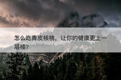 怎么吃青皮核桃，让你的健康更上一层楼？