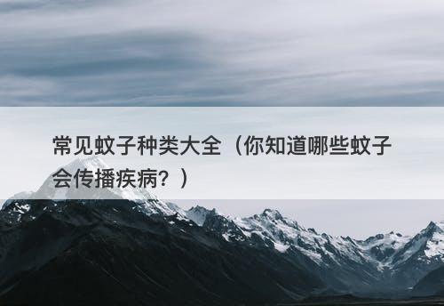常见蚊子种类大全（你知道哪些蚊子会传播疾病？）
