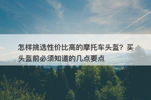 怎样挑选性价比高的摩托车头盔？买头盔前必须知道的几点要点