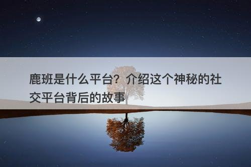 鹿班是什么平台？介绍这个神秘的社交平台背后的故事