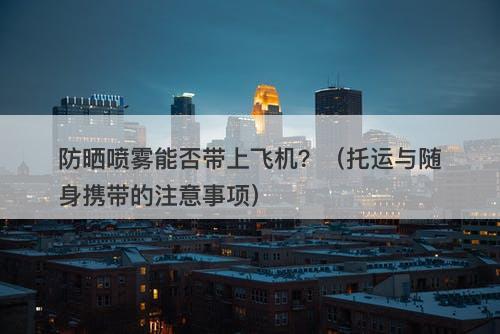 防晒喷雾能否带上飞机？（托运与随身携带的注意事项）