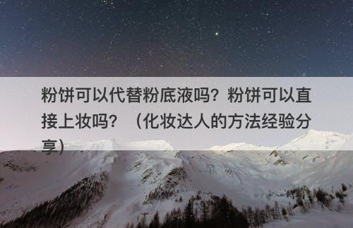 粉饼可以代替粉底液吗？粉饼可以直接上妆吗？（化妆达人的方法经验分享）