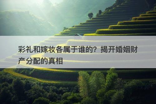 彩礼和嫁妆各属于谁的？揭开婚姻财产分配的真相