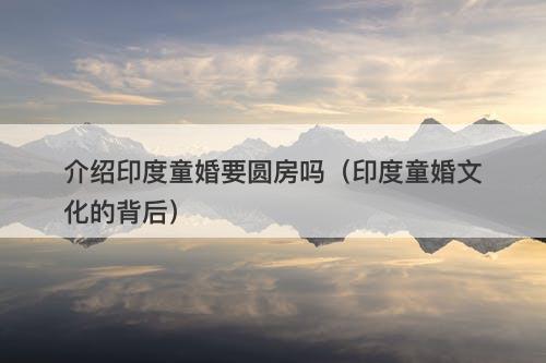 介绍印度童婚要圆房吗（印度童婚文化的背后）