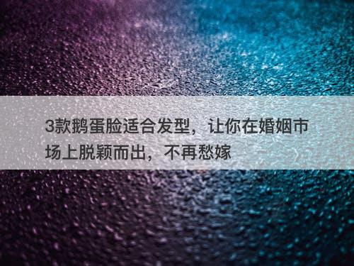 3款鹅蛋脸适合发型，让你在婚姻市场上脱颖而出，不再愁嫁
