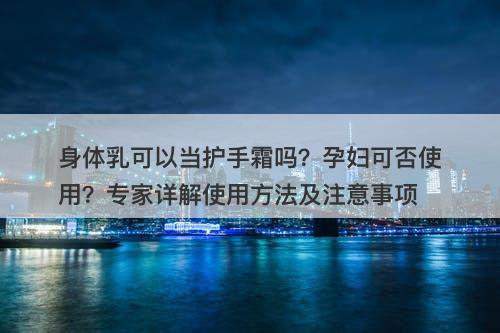 身体乳可以当护手霜吗？孕妇可否使用？专家详解使用方法及注意事项