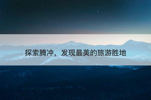 探索腾冲，发现最美的旅游胜地
