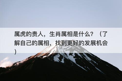 属虎的贵人，生肖属相是什么？（了解自己的属相，找到更好的发展机会）