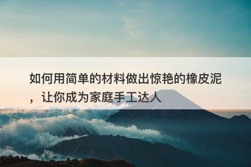 如何用简单的材料做出惊艳的橡皮泥，让你成为家庭手工达人