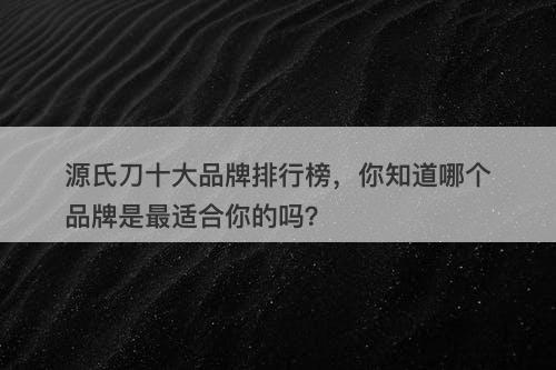 源氏刀十大品牌排行榜，你知道哪个品牌是最适合你的吗？