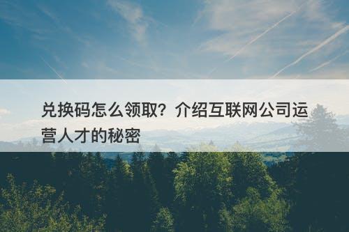 兑换码怎么领取？介绍互联网公司运营人才的秘密
