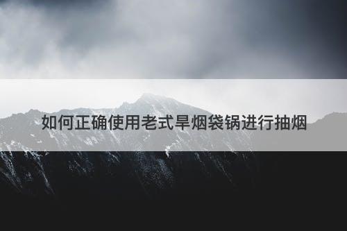 如何正确使用老式旱烟袋锅进行抽烟