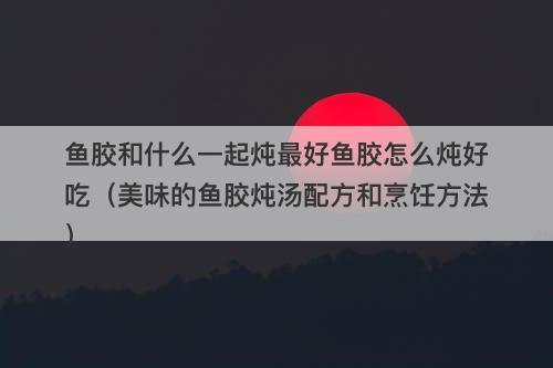鱼胶和什么一起炖最好鱼胶怎么炖好吃（美味的鱼胶炖汤配方和烹饪方法）