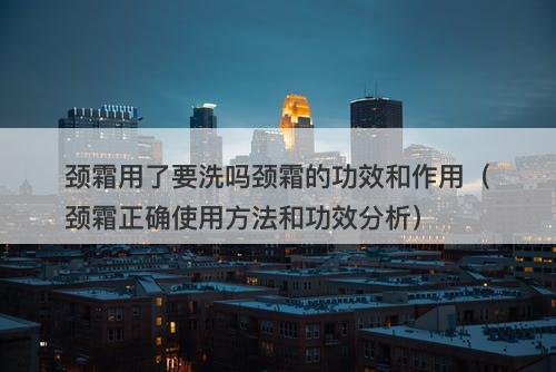 颈霜用了要洗吗颈霜的功效和作用（颈霜正确使用方法和功效分析）