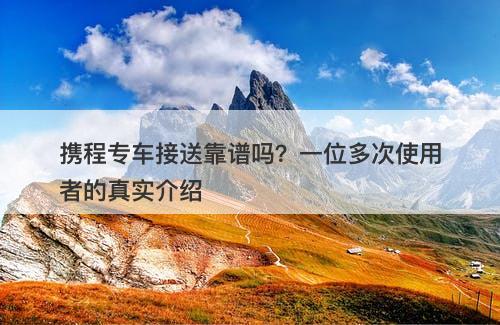 携程专车接送靠谱吗？一位多次使用者的真实介绍