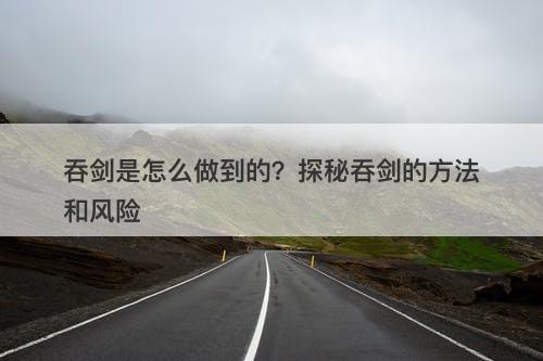 吞剑是怎么做到的？探秘吞剑的方法和风险