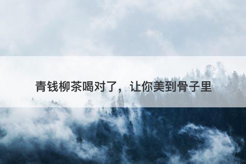 青钱柳茶喝对了，让你美到骨子里