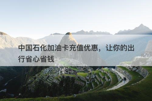 中国石化加油卡充值优惠，让你的出行省心省钱