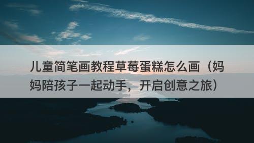 儿童简笔画教程草莓蛋糕怎么画（妈妈陪孩子一起动手，开启创意之旅）
