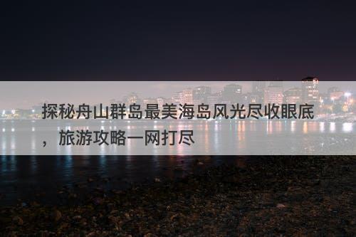 探秘舟山群岛最美海岛风光尽收眼底，旅游攻略一网打尽