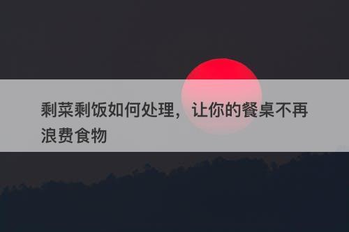 剩菜剩饭如何处理，让你的餐桌不再浪费食物