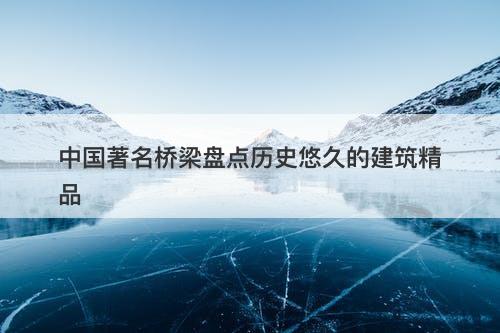 中国著名桥梁盘点历史悠久的建筑精品