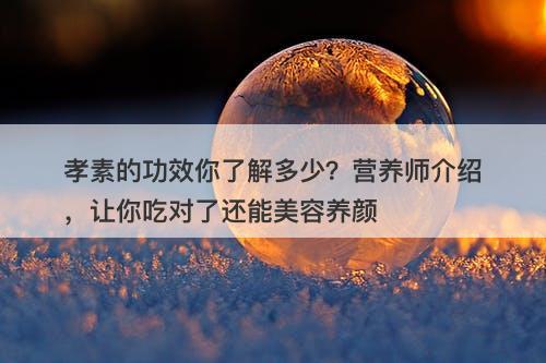 孝素的功效你了解多少？营养师介绍，让你吃对了还能美容养颜