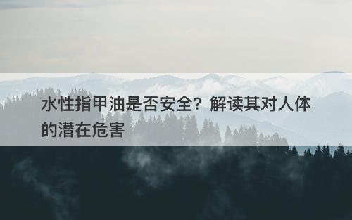 水性指甲油是否安全？解读其对人体的潜在危害