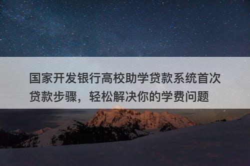 国家开发银行高校助学贷款系统首次贷款步骤，轻松解决你的学费问题