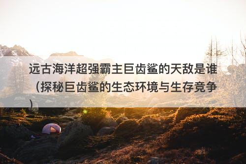 远古海洋超强霸主巨齿鲨的天敌是谁（探秘巨齿鲨的生态环境与生存竞争）